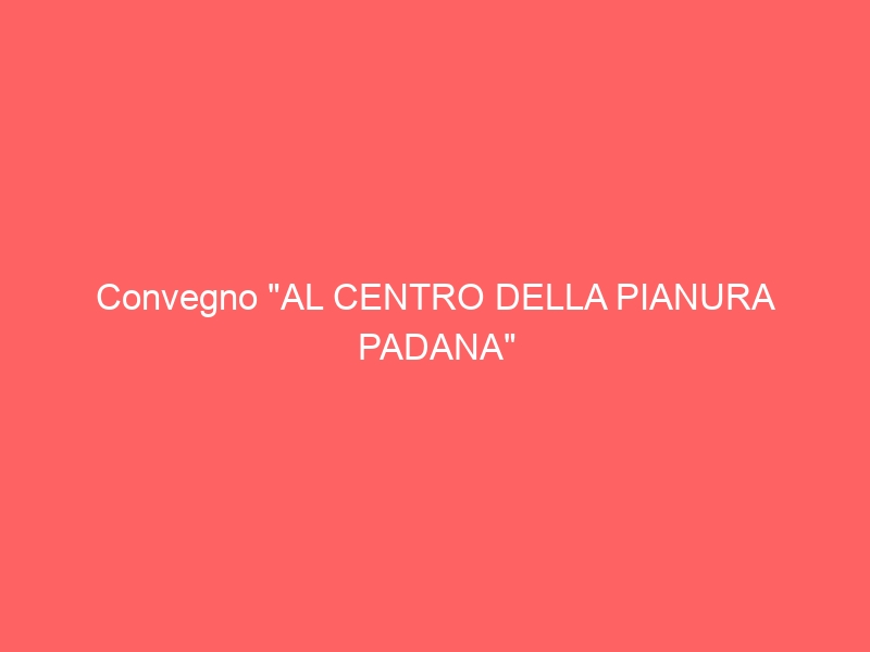 Convegno “AL CENTRO DELLA PIANURA PADANA”