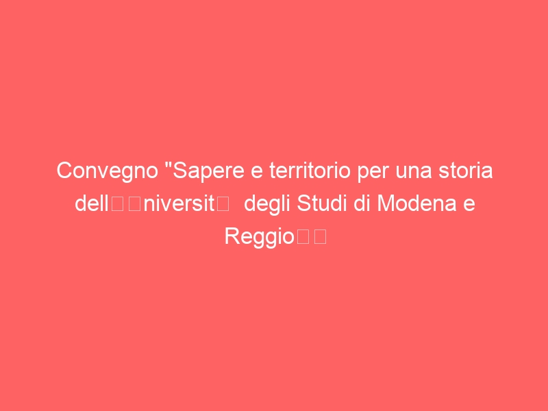 Convegno “Sapere e territorio per una storia dell’Università degli Studi di Modena e Reggio”