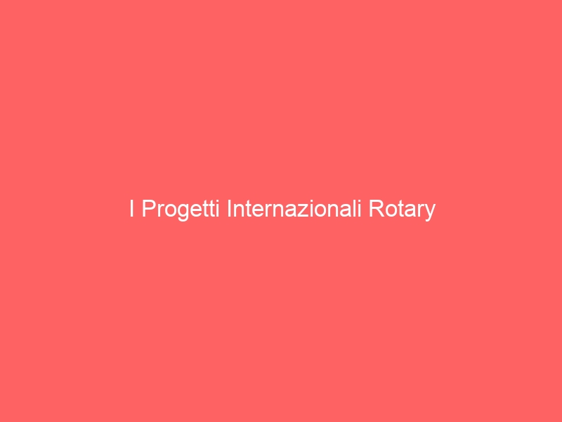 I Progetti Internazionali Rotary