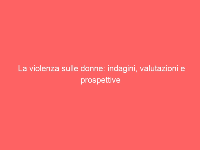 La violenza sulle donne: indagini, valutazioni e prospettive