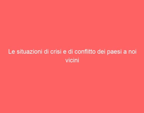 Le situazioni di crisi e di conflitto dei paesi a noi vicini