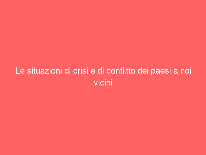 Le situazioni di crisi e di conflitto dei paesi a noi vicini