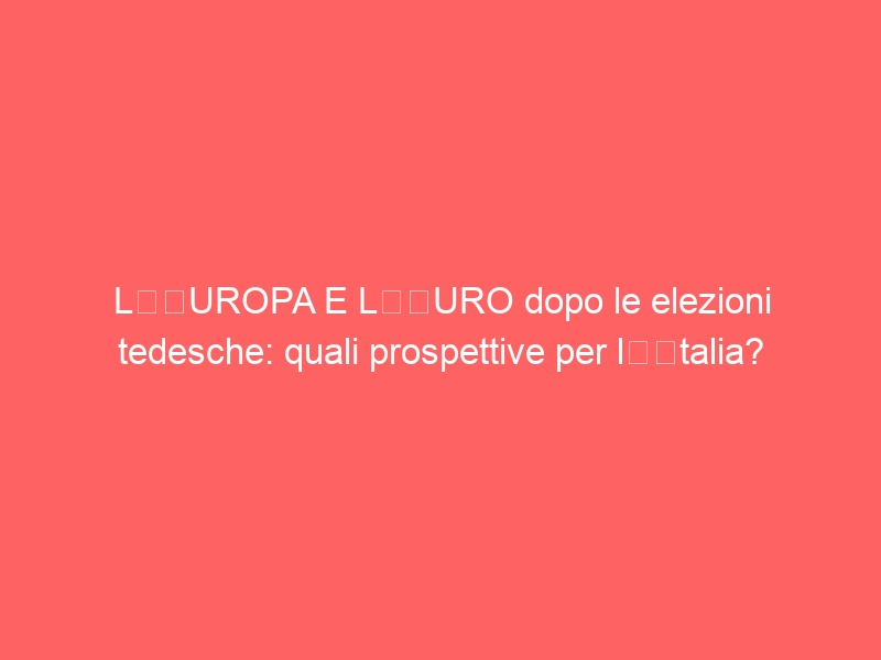 L’EUROPA E L’EURO dopo le elezioni tedesche: quali prospettive per l’Italia?