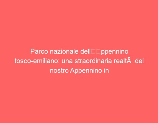 Parco nazionale dell’Appennino tosco-emiliano: una straordinaria realtà del nostro Appennino in attesa del riconoscimento Unesco