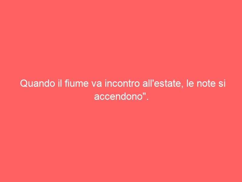 Quando il fiume va incontro all’estate, le note si accendono”.