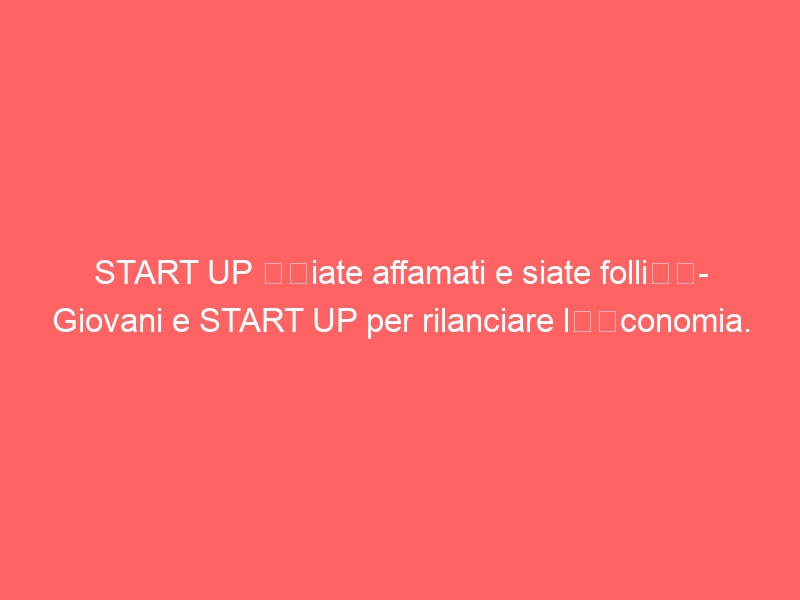 START UP “Siate affamati e siate folli”- Giovani e START UP per rilanciare l’economia.