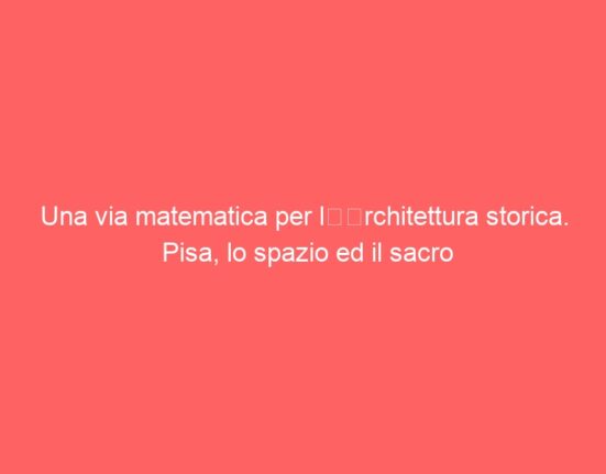 Una via matematica per l’architettura storica. Pisa, lo spazio ed il sacro